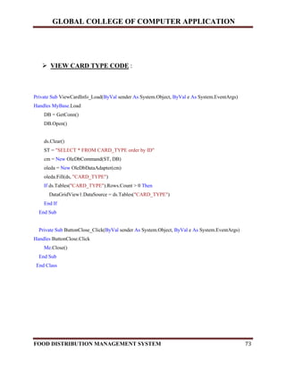 GLOBAL COLLEGE OF COMPUTER APPLICATION
FOOD DISTRIBUTION MANAGEMENT SYSTEM 73
 VIEW CARD TYPE CODE :
Private Sub ViewCardInfo_Load(ByVal sender As System.Object, ByVal e As System.EventArgs)
Handles MyBase.Load
DB = GetConn()
DB.Open()
ds.Clear()
ST = "SELECT * FROM CARD_TYPE order by ID"
cm = New OleDbCommand(ST, DB)
oleda = New OleDbDataAdapter(cm)
oleda.Fill(ds, "CARD_TYPE")
If ds.Tables("CARD_TYPE").Rows.Count > 0 Then
DataGridView1.DataSource = ds.Tables("CARD_TYPE")
End If
End Sub
Private Sub ButtonClose_Click(ByVal sender As System.Object, ByVal e As System.EventArgs)
Handles ButtonClose.Click
Me.Close()
End Sub
End Class
 