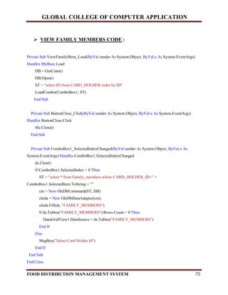 GLOBAL COLLEGE OF COMPUTER APPLICATION
FOOD DISTRIBUTION MANAGEMENT SYSTEM 75
 VIEW FAMILY MEMBERS CODE :
Private Sub ViewFamilyMem_Load(ByVal sender As System.Object, ByVal e As System.EventArgs)
Handles MyBase.Load
DB = GetConn()
DB.Open()
ST = "select ID from CARD_HOLDER order by ID"
LoadCombo(ComboBox1, ST)
End Sub
Private Sub ButtonClose_Click(ByVal sender As System.Object, ByVal e As System.EventArgs)
Handles ButtonClose.Click
Me.Close()
End Sub
Private Sub ComboBox1_SelectedIndexChanged(ByVal sender As System.Object, ByVal e As
System.EventArgs) Handles ComboBox1.SelectedIndexChanged
ds.Clear()
If ComboBox1.SelectedIndex > 0 Then
ST = "select * from Family_members where CARD_HOLDER_ID=" +
ComboBox1.SelectedItem.ToString + ""
cm = New OleDbCommand(ST, DB)
oleda = New OleDbDataAdapter(cm)
oleda.Fill(ds, "FAMILY_MEMBERS")
If ds.Tables("FAMILY_MEMBERS").Rows.Count > 0 Then
DataGridView1.DataSource = ds.Tables("FAMILY_MEMBERS")
End If
Else
MsgBox("Select Card Holder Id")
End If
End Sub
End Class
 