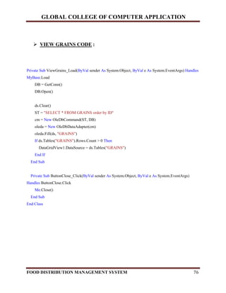 GLOBAL COLLEGE OF COMPUTER APPLICATION
FOOD DISTRIBUTION MANAGEMENT SYSTEM 76
 VIEW GRAINS CODE :
Private Sub ViewGrains_Load(ByVal sender As System.Object, ByVal e As System.EventArgs) Handles
MyBase.Load
DB = GetConn()
DB.Open()
ds.Clear()
ST = "SELECT * FROM GRAINS order by ID"
cm = New OleDbCommand(ST, DB)
oleda = New OleDbDataAdapter(cm)
oleda.Fill(ds, "GRAINS")
If ds.Tables("GRAINS").Rows.Count > 0 Then
DataGridView1.DataSource = ds.Tables("GRAINS")
End If
End Sub
Private Sub ButtonClose_Click(ByVal sender As System.Object, ByVal e As System.EventArgs)
Handles ButtonClose.Click
Me.Close()
End Sub
End Class
 