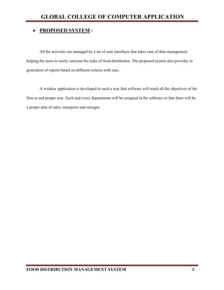 GLOBAL COLLEGE OF COMPUTER APPLICATION
FOOD DISTRIBUTION MANAGEMENT SYSTEM 8
 PROPOSED SYSTEM :
All the activities are managed by a set of user interfaces that takes care of data management
helping the users to easily carryout the tasks of food distribution. The proposed system also provides in
generation of reports based on different criteria with ease.
A window application is developed in such a way that software will reach all the objectives of the
firm in and proper way. Each and every departments will be assigned in the software so that there will be
a proper data of sales, transports and storages.
 