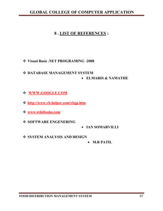 GLOBAL COLLEGE OF COMPUTER APPLICATION
FOOD DISTRIBUTION MANAGEMENT SYSTEM 87
8 . LIST OF REFERENCES :
 Visual Basic .NET PROGRAMING -2008
 DATABASE MANAGEMENT SYSTEM
 ELMARIS & NAMATHE
 WWW.GOOGLE.COM
 http://www.vb-helper.com/vbgp.htm
 www.wikibooks.com
 SOFTWARE ENGENERING
 IAN SOMARVILLI
 SYSTEM ANALYSIS AND DESIGN
 M.R PATIL
 