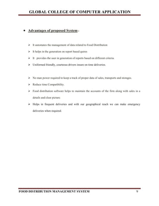 GLOBAL COLLEGE OF COMPUTER APPLICATION
FOOD DISTRIBUTION MANAGEMENT SYSTEM 9
 Advantages of proposed System :
 It automates the management of data related to Food Distribution
 It helps in the generation on report based quires
 It provides the user in generation of reports based on different criteria.
 Uniformed friendly, courteous drivers insure on time deliveries.
 No man power required to keep a track of proper data of sales, transports and storages.
 Reduce time Compatibility.
 Food distribution software helps to maintain the accounts of the firm along with sales in a
details and clear picture.
 Helps in frequent deliveries and with our geographical reach we can make emergency
deliveries when required.
 