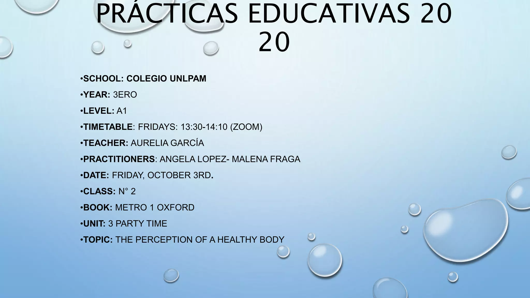 PRÁCTICAS EDUCATIVAS 20
20
•SCHOOL: COLEGIO UNLPAM
•YEAR: 3ERO
•LEVEL: A1
•TIMETABLE: FRIDAYS: 13:30-14:10 (ZOOM)
•TEACHER: AURELIA GARCÍA
•PRACTITIONERS: ANGELA LOPEZ- MALENA FRAGA
•DATE: FRIDAY, OCTOBER 3RD.
•CLASS: N° 2
•BOOK: METRO 1 OXFORD
•UNIT: 3 PARTY TIME
•TOPIC: THE PERCEPTION OF A HEALTHY BODY