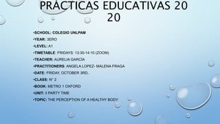 PRÁCTICAS EDUCATIVAS 20
20​
•SCHOOL: COLEGIO UNLPAM
•YEAR: 3ERO
•LEVEL: A1
•TIMETABLE: FRIDAYS: 13:30-14:10 (ZOOM)
•TEACHER: AURELIA GARCÍA
•PRACTITIONERS: ANGELA LOPEZ- MALENA FRAGA
•DATE: FRIDAY, OCTOBER 3RD.
•CLASS: N° 2​
•BOOK: METRO 1 OXFORD
•UNIT: 3 PARTY TIME
•TOPIC: THE PERCEPTION OF A HEALTHY BODY
 