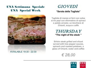 UNA Settimana Speciale            GIovedì
  UNA Special Week               “Serata della Tagliata”

                            Tagliata di manzo ai ferri con salsa
                            ai tre pepi con sformatino di spinaci
                               e patate arrosto; un bicchiere di
                                    Chianti, acqua e caffè


                                thursday
                                “The night of the steak ”

                               Sirloin steak grilled and sliced
                              served with tree pepper saucee,
                              spinach and roasted potatoes, a
                             glass of Chianti, water and coffee
  AVAILABLE 19:30 - 22:30
                                       € 28,00
 