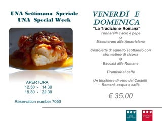 UNA Settimana Speciale     venerdì e
  UNA Special Week
                           doMenIca
                            “La Tradizione Romana”
                                Tonnarelli cacio e pepe
                                           o
                              Maccheroni alla Amatriciana

                           Costolette d’ agnello scottadito con
                                  sformatino di cicoria
                                            o
                                  Baccalà alla Romana

                                    Tiramisù al caffè

                            Un bicchiere di vino dei Castelli
       APERTURA
                                 Romani, acqua e caffè
      12.30 - 14.30
      19.30 - 22.30
                                     € 35.00
 Reservation number 7050
 