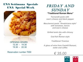 UNA Settimana Speciale
  UNA Special Week             FrIday and
                                 sunday
                               “Traditional Roman Menu”
                                   Tonnarelli pasta with
                              ewe’s cheese and black pepper
                                            or
                            Maccheroni pasta “Amatriciana style”
                                   with tomatoes, bacon
                                    and ewe’s cheese

                                Grilled lamb ribs with chicory
                                              or
                                     Cod fish Roman style

                                    Traditional Tiramisù
    OPENING HOURS
      12.30 - 14.30         A glass of wine from Castelli Romani,
      19.30 - 22.30                    water and coffee

  Reservation number 7050
                                       € 35.00
 
