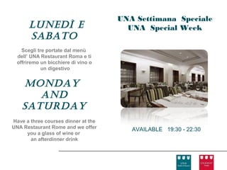 UNA Settimana Speciale
      lunedì e                         UNA Special Week
      sabato
   Scegli tre portate dal menù
 dell’ UNA Restaurant Roma e ti
 offriremo un bicchiere di vino o
            un digestivo


    Monday
       and
    saturday
Have a three courses dinner at the
UNA Restaurant Rome and we offer        AVAILABLE 19:30 - 22:30
     you a glass of wine or
       an afterdinner drink
 