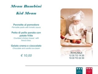 Menu Bambini
    Kid Menu

 Pennette al pomodoro
Pennette pasta with tomato sauce

Petto di pollo panato con
       patate fritte
  Crumbed chicken breast with
         french fries

Gelato crema e cioccolato
 Chocolate and vanilla ice-cream

                                    AVAILABLE
          € 10,00                  12:30 TO 14:30
                                   19:30 TO 22:30
 