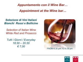 Appuntamento con il Wine Bar…
            Appointment at the Wine bar…

 Selezione di Vini Italiani
Bianchi Rossi e Bollicine

 Selection of Italian Wine
 White Red and Prosecco

 Tutti i Giorni / Everyday
       18:30 – 20:30
           € 7,00
                              FROM 6.30 pm TO 8.30 pm
 