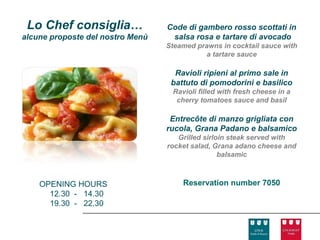 Lo Chef consiglia…               Code di gambero rosso scottati in
alcune proposte del nostro Menù    salsa rosa e tartare di avocado
                                  Steamed prawns in cocktail sauce with
                                            a tartare sauce

                                    Ravioli ripieni al primo sale in
                                   battuto di pomodorini e basilico
                                   Ravioli filled with fresh cheese in a
                                    cherry tomatoes sauce and basil

                                   Entrecôte di manzo grigliata con
                                  rucola, Grana Padano e balsamico
                                     Grilled sirloin steak served with
                                  rocket salad, Grana adano cheese and
                                                  balsamic



    OPENING HOURS                     Reservation number 7050
      12.30 - 14.30
      19.30 - 22.30
 