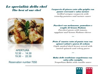 Le specialità dello chef
                           Carpaccio di piovra cotto alla griglia con
   The best of our chef        patate croccanti e salsa tartare
                                Grilled octopus carpaccio with
                             crunchy potatoes and tartare sauce

                                              ***

                            Paccheri con melanzane, pomodoro e
                                 scaglie di Grana Padano
                                Paccheri pasta with tomato,
                            eggplant and Grana Padano cheese

                                              ***

                            Petto d’ anatra cotto al punto rosa con
                               spinaci saltati e purea di sedano
                             Ligth smoked duck breast served with
                               sauted spinach and celery puree
       APERTURA
      12.30 - 14.30                           ***
      19.30 - 22.30         Babà delle tradizione napoletana con
                                     salsa alla vaniglia
 Reservation number 7050     Neapolitan Babà with vanilla sauce
 