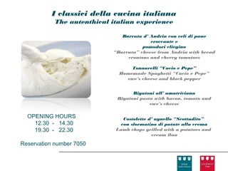 I classici della cucina italiana
            The autenthical italian experience

                               Burrata d’ Andria con veli di pane
                                          croccante e
                                       pomodori cliegino
                            “Burrata” cheese from Andria with bread
                                 croutons and cherry tomatoes

                                  Tonnarelli “Cacio e Pepe”
                              Homemade Spaghetti “Cacio e Pepe”
                                ewe’s cheese and black pepper


                                    Rigatoni all’ amatriciana
                              Rigatoni pasta with bacon, tomato and
                                           ewe’s cheese

  OPENING HOURS                 Costolette d’ agnello “Scottadito”
    12.30 - 14.30              con sformatino di patate alla crema
    19.30 - 22.30            Lamb chops grilled with a potatoes and
                                            cream flan

Reservation number 7050
 