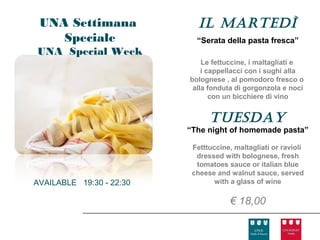 UNA Settimana               Il Martedì
    Speciale                “Serata della pasta fresca”
UNA Special Week
                              Le fettuccine, i maltagliati e
                              i cappellacci con i sughi alla
                          bolognese , al pomodoro fresco o
                           alla fonduta di gorgonzola e noci
                                 con un bicchiere di vino


                                tuesday
                          “The night of homemade pasta”

                           Fetttuccine, maltagliati or ravioli
                            dressed with bolognese, fresh
                            tomatoes sauce or italian blue
                           cheese and walnut sauce, served
AVAILABLE 19:30 - 22:30           with a glass of wine

                                      € 18,00
 