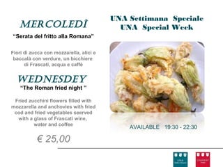 UNA Settimana Speciale
   Mercoledì                               UNA Special Week
“Serata del fritto alla Romana”

Fiori di zucca con mozzarella, alici e
 baccalà con verdure, un bicchiere
      di Frascati, acqua e caffè


  Wednesdey
    “The Roman fried night ”

 Fried zucchini flowers filled with
mozzarella and anchovies with fried
 cod and fried vegetables seerved
  with a glass of Frascati wine,
         water and coffee
                                             AVAILABLE 19:30 - 22:30

           € 25,00
 