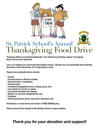 St. Patrick School’s Annual
Thanksgiving Food Drive
Join us in helping our community this holiday season. Donate any non-perishable items starting
November 8 thru November 18 to help those in need.
Typical non-perishable items include:
* Cereal
* Canned soups or Ramen noodles
* Canned fruits or vegetables
* Peanut butter
* Condiments (spaghetti sauce, catsup, gravy, etc.)
* Uncooked rice, beans, or pasta
* Uncooked macaroni and cheese
* Meals in a can (chili, Spaghetti Os, etc)
* Crackers
* Drinks (small juice boxes, Capri Sun, Gatorade, etc)
Donate five or more items and receive a FREE DRESS pass.
Please drop off your item(s) to Mr. Benitez, Room 6, upper building.
Thank you for your donation and support!
“Inspiring Others to be Moral Individuals” and “Observing Christian Values” by helping
those who are less fortunate.
 