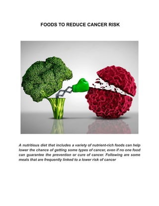 FOODS TO REDUCE CANCER RISK
A nutritious diet that includes a variety of nutrient-rich foods can help
lower the chance of getting some types of cancer, even if no one food
can guarantee the prevention or cure of cancer. Following are some
meals that are frequently linked to a lower risk of cancer
 