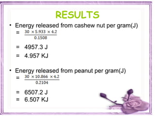 RESULTS
• Energy released from cashew nut per gram(J)
=
= 4957.3 J
= 4.957 KJ
• Energy released from peanut per gram(J)
=
= 6507.2 J
= 6.507 KJ
 