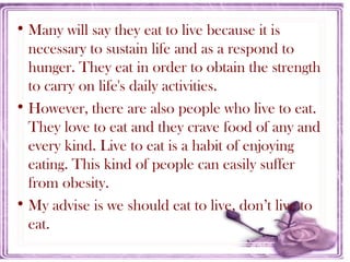 • Many will say they eat to live because it is
necessary to sustain life and as a respond to
hunger. They eat in order to obtain the strength
to carry on life's daily activities.
• However, there are also people who live to eat.
They love to eat and they crave food of any and
every kind. Live to eat is a habit of enjoying
eating. This kind of people can easily suffer
from obesity.
• My advise is we should eat to live, don’t live to
eat.
 