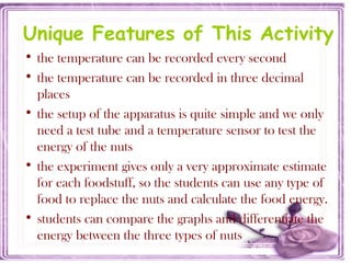 Unique Features of This Activity
• the temperature can be recorded every second
• the temperature can be recorded in three decimal
places
• the setup of the apparatus is quite simple and we only
need a test tube and a temperature sensor to test the
energy of the nuts
• the experiment gives only a very approximate estimate
for each foodstuff, so the students can use any type of
food to replace the nuts and calculate the food energy.
• students can compare the graphs and differentiate the
energy between the three types of nuts
 