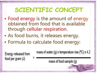 SCIENTIFIC CONCEPT
• Food energy is the amount of energy
obtained from food that is available
through cellular respiration.
• As food burns, it releases energy.
• Formula to calculate food energy:
 