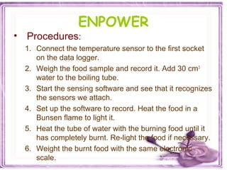 ENPOWER
• Procedures:
1. Connect the temperature sensor to the first socket
on the data logger.
2. Weigh the food sample and record it. Add 30 cm3
water to the boiling tube.
3. Start the sensing software and see that it recognizes
the sensors we attach.
4. Set up the software to record. Heat the food in a
Bunsen flame to light it.
5. Heat the tube of water with the burning food until it
has completely burnt. Re-light the food if necessary.
6. Weight the burnt food with the same electronic
scale.
 