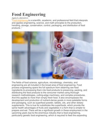 Food Engineering
April 27, 2023admin
“Food engineering is a scientific, academic, and professional field that interprets
and applies engineering, science, and math principles to the production,
handling, storage, conservation, control, packaging, and distribution of food
products .”
The fields of food science, agriculture, microbiology, chemistry, and
engineering are all included in the broad area of food engineering. Food
process engineering spans the full spectrum from obtaining raw food
ingredients to processing them into food products to preserving, packing, and
distributing the food products to the consumer market using thorough
research methodologies, cutting-edge machinery, and complex procedures.
And this applies to more than simply fresh food. It also encompasses the
development and production of nutrient-dense goods in more palatable forms
and packaging, such as superfood powder, tablets, oils, and other dietary
supplements. This is true for substitutes like superfoods, which provide the
same health advantages of fruits and vegetables in a form that is simpler to
prepare and eat .There will be a significant growth in these employment in the
upcoming years due to the enormous industry that is food engineering,
particularly genetic food engineering, which is required to feed the expanding
 