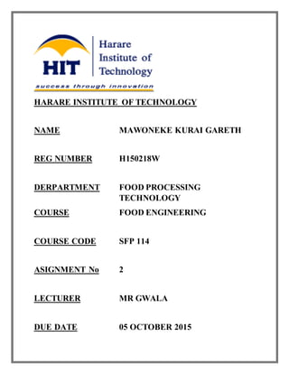 HARARE INSTITUTE OF TECHNOLOGY
NAME MAWONEKE KURAI GARETH
REG NUMBER H150218W
DERPARTMENT FOOD PROCESSING
TECHNOLOGY
COURSE FOOD ENGINEERING
COURSE CODE SFP 114
ASIGNMENT No 2
LECTURER MR GWALA
DUE DATE 05 OCTOBER 2015
 