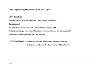 1 | Page
Food Engineering Operations-I, FE-503, 4 (2-2)
UPM Teacher:
Associate Prof. Ir. Dr. Chin Nyuk Ling, Email: chinnl@upm.edu.my
Background:
Bac. Eng. (Hons) Process and Food, Universiti Putra Malaysia, 1999
Ph.D (Chemical Eng.), University of Manchester Institute of Science & Technology, 2003
Professional Engineer in Process and Food Malaysia
UAF Coordinators: (1) Engr. Dr. M.Azam Khan, Email: uafkhan@yahoo.com
(2) Engr. Zawar Hussain (Pr), Email: zawar2192@yahoo.com
 