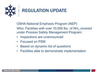 REGULATION UPDATE
OSHA National Emphasis Program (NEP)
Who: Facilities with over 10,000 lbs. of NH3 covered
under Process Safety Management Program:
• Inspections are unannounced
• Focused on PSM
• Based on dynamic list of questions
• Facilities able to demonstrate implementation
 