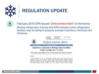 REGULATION UPDATE
February 2015 EPA Issued “Enforcement Alert” on Ammonia
Alerting refrigeration industry that EPA indicated some refrigeration
facilities may be failing to properly manage hazardous chemicals like
Ammonia.
 