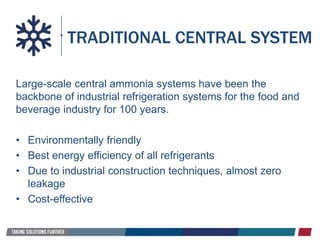 Large-scale central ammonia systems have been the
backbone of industrial refrigeration systems for the food and
beverage industry for 100 years.
• Environmentally friendly
• Best energy efficiency of all refrigerants
• Due to industrial construction techniques, almost zero
leakage
• Cost-effective
TRADITIONAL CENTRAL SYSTEM
 