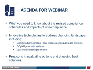 • What you need to know about the revised compliance
schedules and impacts of non-compliance
• Innovative technologies to address changing landscape
including:
• Distributed refrigeration – low-charge rooftop packaged systems
• CO2/NH3 cascade systems
• Low-charge packaged chillers
• Pros/cons in evaluating options and choosing best
solutions
AGENDA FOR WEBINAR
 