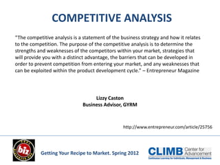 COMPETITIVE ANALYSIS
“The competitive analysis is a statement of the business strategy and how it relates
to the competition. The purpose of the competitive analysis is to determine the
strengths and weaknesses of the competitors within your market, strategies that
will provide you with a distinct advantage, the barriers that can be developed in
order to prevent competition from entering your market, and any weaknesses that
can be exploited within the product development cycle.” – Entrepreneur Magazine




                                   Lizzy Caston
                              Business Advisor, GYRM



                                                 http://www.entrepreneur.com/article/25756




           Getting Your Recipe to Market. Spring 2012
 