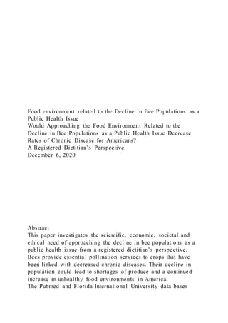 Food environment related to the Decline in Bee Populations as a
Public Health Issue
Would Approaching the Food Environment Related to the
Decline in Bee Populations as a Public Health Issue Decrease
Rates of Chronic Disease for Americans?
A Registered Dietitian’s Perspective
December 6, 2020
Abstract
This paper investigates the scientific, economic, societal and
ethical need of approaching the decline in bee populations as a
public health issue from a registered dietitian’s perspective.
Bees provide essential pollination services to crops that have
been linked with decreased chronic diseases. Their decline in
population could lead to shortages of produce and a continued
increase in unhealthy food environments in America.
The Pubmed and Florida International University data bases
 