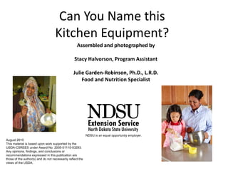 Can You Name this
Kitchen Equipment?
Assembled and photographed by
Stacy Halvorson, Program Assistant
Julie Garden-Robinson, Ph.D., L.R.D.
Food and Nutrition Specialist
August 2010
This material is based upon work supported by the
USDA-CSREES under Award No. 2005-51110-03293.
Any opinions, findings, and conclusions or
recommendations expressed in this publication are
those of the author(s) and do not necessarily reflect the
views of the USDA.
NDSU is an equal opportunity employer.
 