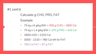 17
Calculate g CHO, PRO, FAT
Example:
▪ 75 kg x 6 g/kg BW = 450 g CHO = 1800 Cal
▪ 75 kg x 1.4 g/kg BW = 105 g PRO = 420 Cal
▪ 1800+420 = 2220 Cal
▪ 3000 – 2220 = 780 Cal left for FAT
▪ 780 Cal FAT = 87 g FAT
#1 cont’d
 