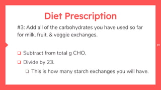 19
Diet Prescription
#3: Add all of the carbohydrates you have used so far
for milk, fruit, & veggie exchanges.
 Subtract from total g CHO.
 Divide by 23.
 This is how many starch exchanges you will have.
 