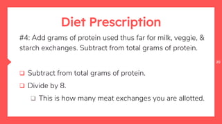 20
Diet Prescription
#4: Add grams of protein used thus far for milk, veggie, &
starch exchanges. Subtract from total grams of protein.
 Subtract from total grams of protein.
 Divide by 8.
 This is how many meat exchanges you are allotted.
 