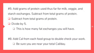 21
#5: Add grams of protein used thus far for milk, veggie, and
starch exchanges. Subtract from total grams of protein.
 Subtract from total grams of protein.
 Divide by 5.
 This is how many fat exchanges you will have.
#6: Add Cal from each food group to double check your work.
 Be sure you are near your total Cal/day.
 