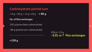 23
Carbohydrate partial sum
= 9 g + 50 g + 12 g +15 g = 86 g
No. of Rice exchanges:
245 g (prescribed carbohydrate)
-86 g (partial sum carbohydrate)
------------------------------------
=159 g
159 g ÷ 23 g
= 6.91 or 7 Rice exchanges
 
