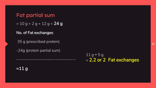 27
Fat partial sum
= 10 g + 2 g + 12 g = 24 g
No. of Fat exchanges:
35 g (prescribed protein)
-24g (protein partial sum)
------------------------------------
=11 g
11 g ÷ 5 g
= 2.2 or 2 Fat exchanges
 