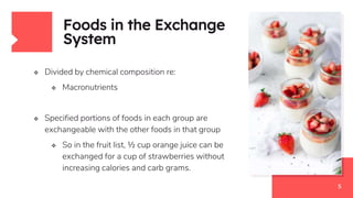 Foods in the Exchange
System
 Divided by chemical composition re:
 Macronutrients
 Specified portions of foods in each group are
exchangeable with the other foods in that group
 So in the fruit list, ½ cup orange juice can be
exchanged for a cup of strawberries without
increasing calories and carb grams.
5
 