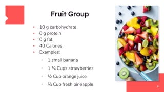 Fruit Group
▪ 10 g carbohydrate
▪ 0 g protein
▪ 0 g fat
▪ 40 Calories
▪ Examples:
▫ 1 small banana
▫ 1 ¼ Cups strawberries
▫ ½ Cup orange juice
▫ ¾ Cup fresh pineapple 9
 