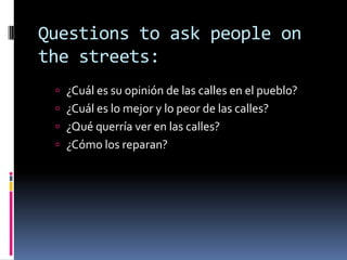 Questions to ask people on the streets:¿Cuál es su opinión de las calles en el pueblo?¿Cuál es lo mejor y lo peor de las calles?¿Qué querría ver en las calles? ¿Cómo los reparan? 