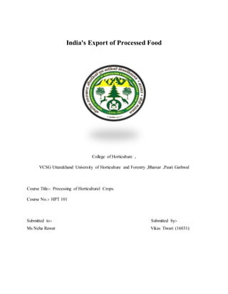 India's Export of Processed Food
College of Horticulture ,
VCSG Uttarakhand University of Horticulture and Forestry ,Bharsar ,Pauri Garhwal
Course Title:- Processing of Horticultural Crops.
Course No.:- HPT 101
Submitted to:- Submitted by:-
Ms Neha Rawat Vikas Tiwari (16031)
 