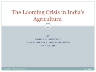 BY
MOHAN GURUSWAMY
FORUM FOR STRATEGIC INITIATIVES
NEW DELHI
The Looming Crisis in India’s
Agriculture.
06/12/17Centre for Policy Alternatives
1
 