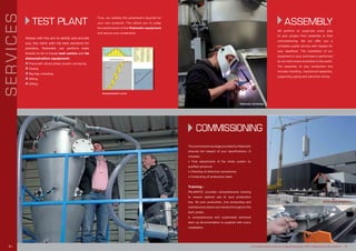 ASSEMBLY
We perform or supervise every step
of your project from assembly to final
commissioning. We can offer you a
complete quality service with respect for
your deadlines. The installation of our
equipment in your premises is performed
by our technicians anywhere in the world.
The assembly of your production line
includes handling, mechanical assembly,
supporting piping and electrical wiring.
The commissioning stage provided by Palamatic
ensures the respect of your specifications. It
includes:
• Final adjustments of the whole system by
qualified personnel
• Checking of electrical connections
• Conducting of production tests
Training :
PALAMATIC provides comprehensive training
to ensure optimal use of your production
line. All your production, line conducting and
maintenance teams are trained throughout the
start phase.
A comprehensive and customised technical
start up documentation is supplied with every
installation.
COMMISSIONING
Palamatic workshop
Spices plant installation
www.palamaticprocess.com/engineering-design-office/engineering-audit-systems I 19
TEST PLANT
Always with the aim to satisfy and provide
you, the client with the best solutions for
powders, Palamatic can perform tests
thanks to its in house test centre and its
demonstration equipment.
n Pneumatic dense phase suction conveying
n Dosing
n Big bag unloading
n Milling
n Sifting
Thus, we validate the parameters required for
your own products. This allows you to judge
the performance of the Palamatic equipment
and secure your investment.
SERVICES
Granulometric curve
18 I
 