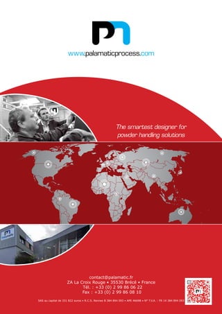 www.palamaticprocess.com
The smartest designer for
powder handling solutions
contact@palamatic.fr
ZA La Croix Rouge • 35530 Brécé • France
Tél. : +33 (0) 2 99 86 06 22
Fax : +33 (0) 2 99 86 08 10
SAS au capital de 331 822 euros • R.C.S. Rennes B 384 894 093 • APE 4669B • N° T.V.A. : FR 14 384 894 093
 
