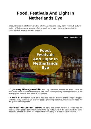 Food, Festivals And Light In
Netherlands Eye
All countries celebrate festivals with a lot of happiness and enjoy more. The multi-cultural
society of Dutch make a genuine effort to reach out to every community possible by
celebrating an array of festivals including :
• 1 January Nieuwjaarsduik: This Day celebrates all-over the world. There are
over 60 locations in the Netherlands to take a fall, although diving into the North Sea is the
most popular location with up to 10,000 people.
• Carnival: Number of Dutch cities host this festival. It is one of the Europe’s biggest
and most lively carnivals. On this day people preparing costumes, materials and floats for
the grand Carnival parade.
•National Restaurant Week: In april, this Dutch festival is celebrates for
foodies, where people can dine in some of the top restaurants in the Netherlands for some
discounts on food and drink. It’s important to book early as places fill up in advance.
 